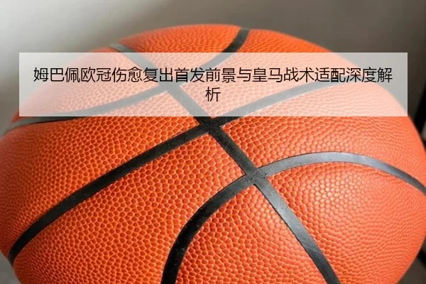 姆巴佩欧冠伤愈复出首发前景与皇马战术适配深度解析